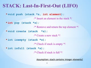 STACK: Last-In-First-Out (LIFO)
• void push (stack *s, int element);
/* Insert an element in the stack */
• int pop (stack *s);
/* Remove and return the top element */
• void create (stack *s);
/* Create a new stack */
• int isempty (stack *s);
/* Check if stack is empty */
• int isfull (stack *s);
/* Check if stack is full */
8
Assumption: stack contains integer elements!
 
