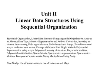 Unit II
Linear Data Structures Using
Sequential Organization
Sequential Organization, Linear Data Structure Using Sequential Organization, Array as
an Abstract Data Type, Memory Representation and Address Calculation, Inserting an
element into an array, Deleting an element, Multidimensional Arrays, Two-dimensional
arrays, n- dimensional arrays, Concept of Ordered List, Single Variable Polynomial,
Representation using arrays, Polynomial as array of structure, Polynomial addition,
Polynomial multiplication, Sparse Matrix, Sparse matrix representation, Sparse matrix
addition, Transpose of sparse matrix, String Manipulation Using Array.
Case Study- Use of sparse matrix in Social Networks and Maps
 