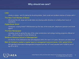 IAEA United Nations Library and Information Network for Knowledge Sharing (UN-LINKS)
18 - 20 September 2013, Geneva
15
Why should we care?
CNN
Library is dying - and it's taking its shushing ladies, dank smell and endless shelves of books with it
The New York Review of Books
All across the US, large and small cities are closing public libraries or curtailing their hours of
operations
Digital Book World
Librarians: a dying breed? Will librarians go the way of the soda jerk, telephone operator and travel
agent?
The Now Newspaper
Libraries could be going the way of the video rental store; technology training programs offered on
site… that's a big part of what libraries do
Skolkovo Moscow School of Management
On the list of 30 professions that will disappear within the next 5-10 years, librarians are listed first!
Bain & Company (publish a regular report on management tools and trends; 1200+ global CEOs)
KM (glorified Information Management) dropped from the 10th most popular tool in 2006 to out of
top 25 in 2012
 