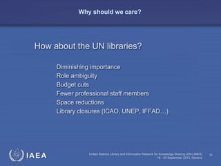 IAEA United Nations Library and Information Network for Knowledge Sharing (UN-LINKS)
18 - 20 September 2013, Geneva
16
Why should we care?
How about the UN libraries?
Diminishing importance
Role ambiguity
Budget cuts
Fewer professional staff members
Space reductions
Library closures (ICAO, UNEP, IFFAD…)
 