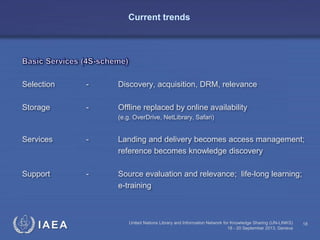 IAEA
Selection - Discovery, acquisition, DRM, relevance
Storage - Offline replaced by online availability
(e.g. OverDrive, NetLibrary, Safari)
Services - Landing and delivery becomes access management;
reference becomes knowledge discovery
Support - Source evaluation and relevance; life-long learning;
e-training
United Nations Library and Information Network for Knowledge Sharing (UN-LINKS)
18 - 20 September 2013, Geneva
18
Current trends
 
