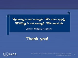 IAEA United Nations Library and Information Network for Knowledge Sharing (UN-LINKS)
18 - 20 September 2013, Geneva
22
Thank you!
Knowing is not enough. We must apply.
Willing is not enough. We must do.
Johann Wolfgang von Goethe
 