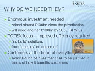 WHY DO WE NEED THEM?
 Enormous investment needed
 raised almost £100bn since the privatisation
 will need another £100bn by 2030 (KPMG)
 TOTEX focus – improved efficiency required
 “no build” solutions
 from “outputs” to “outcomes”
 Customers at the heart of everything
 every Pound of investment has to be justified in
terms of how it benefits customers
© Talent Development Water
 