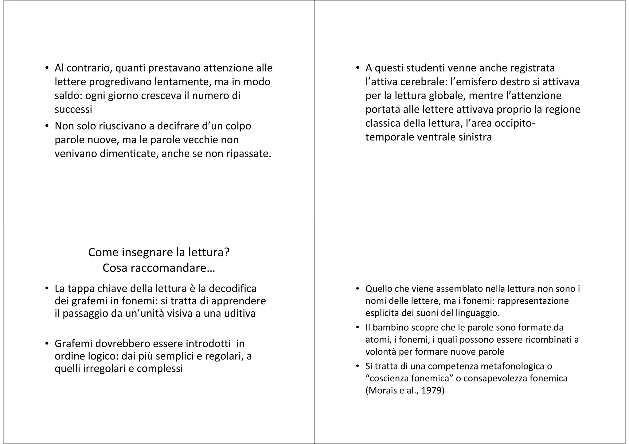 • Al contrario, quanti prestavano attenzione alle   • A questi studenti venne anche registrata
  lettere progredivano lentamente, ma in modo         l’attiva cerebrale: l’emisfero destro si attivava
  saldo: ogni giorno cresceva il numero di            per la lettura globale, mentre l’attenzione
  successi                                            portata alle lettere attivava proprio la regione
• Non solo riuscivano a decifrare d’un colpo          classica della lettura, l’area occipito-
  parole nuove, ma le parole vecchie non              temporale ventrale sinistra
  venivano dimenticate, anche se non ripassate.




         Come insegnare la lettura?
           Cosa raccomandare…
• La tappa chiave della lettura è la decodifica     • Quello che viene assemblato nella lettura non sono i
  dei grafemi in fonemi: si tratta di apprendere      nomi delle lettere, ma i fonemi: rappresentazione
  il passaggio da un’unità visiva a una uditiva       esplicita dei suoni del linguaggio.
                                                    • Il bambino scopre che le parole sono formate da
• Grafemi dovrebbero essere introdotti in             atomi, i fonemi, i quali possono essere ricombinati a
  ordine logico: dai più semplici e regolari, a       volontà per formare nuove parole
  quelli irregolari e complessi                     • Si tratta di una competenza metafonologica o
                                                      “coscienza fonemica” o consapevolezza fonemica
                                                      (Morais e al., 1979)
 