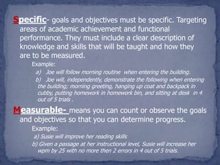 Specific- goals and objectives must be specific. Targeting
 areas of academic achievement and functional
 performance. They must include a clear description of
 knowledge and skills that will be taught and how they
 are to be measured.
     Example:
      a) Joe will follow morning routine when entering the building.
      b) Joe will, independently, demonstrate the following when entering
       the building; morning greeting, hanging up coat and backpack in
       cubby, putting homework in homework bin, and sitting at desk in 4
       out of 5 trials .
Measurable- means you can count or observe the goals
 and objectives so that you can determine progress.
     Example:
      a) Susie will improve her reading skills
     b) Given a passage at her instructional level, Susie will increase her
       wpm by 25 with no more then 2 errors in 4 out of 5 trials.
 