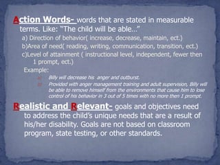 Action Words- words that are stated in measurable
 terms. Like: “The child will be able…”
  a) Direction of behavior( increase, decrease, maintain, ect.)
  b)Area of need( reading, writing, communication, transition, ect.)
  c)Level of attainment ( instructional level, independent, fewer then
      1 prompt, ect.)
   Example:
       a)   Billy will decrease his anger and outburst.
       b)   Provided with anger management training and adult supervision, Billy will
            be able to remove himself from the environments that cause him to lose
            control of his behavior in 3 out of 5 times with no more then 1 prompt.

Realistic and Relevant- goals and objectives need
  to address the child’s unique needs that are a result of
  his/her disability. Goals are not based on classroom
  program, state testing, or other standards.
 