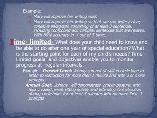 Example:
      a) Mary will improve her writing skills
      b) Mary will improve her writing so that she can write a clear,
         cohesive paragraph consisting of at least 3 sentences,
         including compound and complex sentences that are related.
         With 80% accuracy in 4 out of 5 times.
Time- limited- What does your child need to know and
  be able to do after one year of special education? What
  is the starting point for each of my child’s needs? Time –
  limited goals and objectives enable you to monitor
  progress at regular intervals.
    Example: Present Level: Johnny can not sit still in circle time to
       listen to instruction for more then 1 minute and with 3 or more
       prompts .
      Annual Goal: Johnny will demonstrate proper posture, with
       legs crossed ,while sitting quietly and attending to instruction
       during circle time for at least 5 minutes with no more then 1
       prompts
 