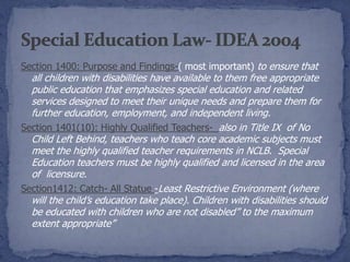Section 1400: Purpose and Findings-( most important) to ensure that
  all children with disabilities have available to them free appropriate
  public education that emphasizes special education and related
  services designed to meet their unique needs and prepare them for
  further education, employment, and independent living.
Section 1401(10): Highly Qualified Teachers- also in Title IX of No
  Child Left Behind, teachers who teach core academic subjects must
  meet the highly qualified teacher requirements in NCLB. Special
  Education teachers must be highly qualified and licensed in the area
  of licensure.
Section1412: Catch- All Statue -Least Restrictive Environment (where
  will the child’s education take place). Children with disabilities should
  be educated with children who are not disabled” to the maximum
  extent appropriate”
 