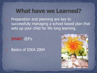 1. Preparation and planning are key to
   successfully managing a school based plan that
   sets up your child for life long learning.

2. SMART IEP’s


3. Basics of IDEA 2004
 