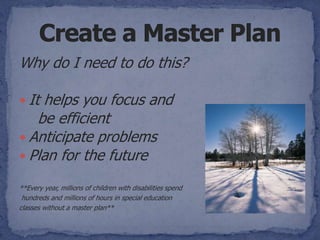 Why do I need to do this?

 Ithelps you focus and
   be efficient
 Anticipate problems
 Plan for the future

**Every year, millions of children with disabilities spend
 hundreds and millions of hours in special education
classes without a master plan**
 