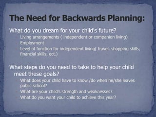 What do you dream for your child's future?
  - Living arrangements ( independent or companion living)
  - Employment
  - Level of function for independent living( travel, shopping skills,
    financial skills, ect.)


What steps do you need to take to help your child
 meet these goals?
  - What does your child have to know /do when he/she leaves
    public school?
  - What are your child’s strength and weaknesses?
  - What do you want your child to achieve this year?
 