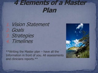 1.   Vision Statement
2.   Goals
3.   Strategies
4.   Timelines
**Writing the Master plan – have all the
Information in front of you. All assessments
and clinicians reports.**
 