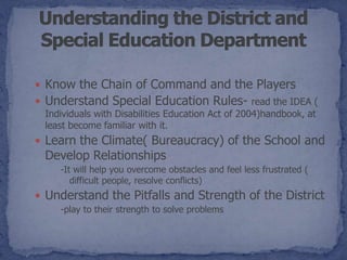 Know the Chain of Command and the Players
 Understand Special Education Rules- read the IDEA (
 Individuals with Disabilities Education Act of 2004)handbook, at
 least become familiar with it.
 Learn the Climate( Bureaucracy) of the School and
 Develop Relationships
    -It will help you overcome obstacles and feel less frustrated (
       difficult people, resolve conflicts)
 Understand the Pitfalls and Strength of the District
    -play to their strength to solve problems
 