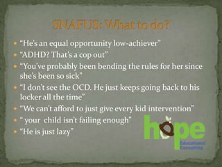 “He’s an equal opportunity low-achiever”
 “ADHD? That’s a cop out”
 “You’ve probably been bending the rules for her since
    she’s been so sick”
   “I don’t see the OCD. He just keeps going back to his
    locker all the time”
   “We can’t afford to just give every kid intervention”
   “ your child isn’t failing enough”
   “He is just lazy”
 
