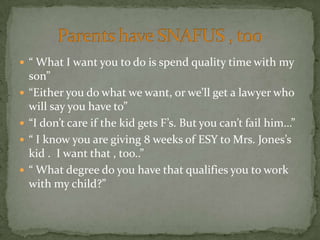  “ What I want you to do is spend quality time with my
    son”
   “Either you do what we want, or we’ll get a lawyer who
    will say you have to”
   “I don’t care if the kid gets F’s. But you can’t fail him…”
   “ I know you are giving 8 weeks of ESY to Mrs. Jones’s
    kid . I want that , too..”
   “ What degree do you have that qualifies you to work
    with my child?”
 