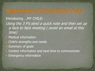 Introducing …MY CHILD
Using the 3 P’s send a quick note and then set up
 a face to face meeting ( avoid an email at this
 time)
 Medical information
 Child’s strengths and needs
 Summary of goals
 Contact information and best time to communicate
 Emergency information
 