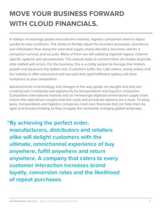 AZDAN BUSINESS ANALYTICS │ ORACLE+NETSUITE SOLUTION PROVIDER				 	 											2	
	
MOVE YOUR BUSINESS FORWARD
WITH CLOUD FINANCIALS.
In today’s increasingly global and turbulent markets, logistics companies need to adjust
quickly to new conditions. The ability to flexibly adjust the business processes, operations
and information flow along the extended supply chains therefore becomes vital for a
company’s survival and success. Many of them are still cobbling together legacy, channel
specific systems and spreadsheets. The manual steps to connect them all creates duplicate
data riddled with errors. For the business, this is a costly system to manage that hinders
growth and squeezes the bottom line. Customers suffer too. Late orders, wrong orders and
the inability to offer convenient and low-cost and rapid fulfillment options will drive
customers to your competition.
Advancements in technology and changes in the way goods are bought and sold are
creating both complexity and opportunity for transportation and logistics companies.
Competitive international markets and an increasingly digitized omnichannel supply chain
means that data-driven insights that trim costs and accelerate delivery are a must. To keep
pace, transportation and logistics companies need core financials that can help them be
agile and forward thinking as they navigate the constantly changing global landscape.
“By achieving the perfect order,
manufacturers, distributors and retailers
alike will delight customers with the
ultimate, omnichannel experience of buy
anywhere, fulfill anywhere and return
anywhere. A company that caters to every
customer interaction increases brand
loyalty, conversion rates and the likelihood
of repeat purchases.
 