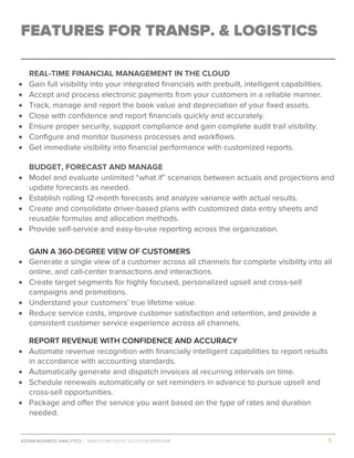 AZDAN BUSINESS ANALYTICS │ ORACLE+NETSUITE SOLUTION PROVIDER				 	 											5	
	
FEATURES FOR TRANSP. & LOGISTICS
REAL-TIME FINANCIAL MANAGEMENT IN THE CLOUD
• Gain full visibility into your integrated financials with prebuilt, intelligent capabilities.
• Accept and process electronic payments from your customers in a reliable manner.
• Track, manage and report the book value and depreciation of your fixed assets.
• Close with confidence and report financials quickly and accurately.
• Ensure proper security, support compliance and gain complete audit trail visibility.
• Configure and monitor business processes and workflows.
• Get immediate visibility into financial performance with customized reports.
BUDGET, FORECAST AND MANAGE
• Model and evaluate unlimited “what if” scenarios between actuals and projections and
update forecasts as needed.
• Establish rolling 12-month forecasts and analyze variance with actual results.
• Create and consolidate driver-based plans with customized data entry sheets and
reusable formulas and allocation methods.
• Provide self-service and easy-to-use reporting across the organization.
GAIN A 360-DEGREE VIEW OF CUSTOMERS
• Generate a single view of a customer across all channels for complete visibility into all
online, and call-center transactions and interactions.
• Create target segments for highly focused, personalized upsell and cross-sell
campaigns and promotions.
• Understand your customers’ true lifetime value.
• Reduce service costs, improve customer satisfaction and retention, and provide a
consistent customer service experience across all channels.
REPORT REVENUE WITH CONFIDENCE AND ACCURACY
• Automate revenue recognition with financially intelligent capabilities to report results
in accordance with accounting standards.
• Automatically generate and dispatch invoices at recurring intervals on time.
• Schedule renewals automatically or set reminders in advance to pursue upsell and
cross-sell opportunities.
• Package and offer the service you want based on the type of rates and duration
needed.
 
