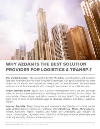AZDAN BUSINESS ANALYTICS │ ORACLE+NETSUITE SOLUTION PROVIDER				 	 											7	
	
WHY AZDAN IS THE BEST SOLUTION
PROVIDER FOR LOGISTICS & TRANSP.?
One Unified Solution. You can get the benefit of a totally unified solution, with seamless
upgrades and without many of the integration challenges. Our Specialization brings more
insight to our clients and become an integral part of their business. We have deep
experience in all Oracle products from strategy to execution in all vertical industries.
Robust Delivery Team. Azdan uses a proven methodology based on best practices
collected from our vast experience in deploying business solutions for our clients. To
successfully propose, design and deliver solutions on your behalf. They work with your
team hand in hand in time-efficient ways to develop solutions and deliver outcomes
rapidly.
Industry Specialty. Azdan recognize and understand the diversity of vertical market
such as Omnichannel commerce, Hardware, Internet/Software, Media, Manufacturing,
Fintech, Consumer mobile, logistics,…etc. Azdan fully understand your industry; its
trends, terminologies, regulatory and compliance challenges, business challenges and
other key attributes of the vertical environment.
 
