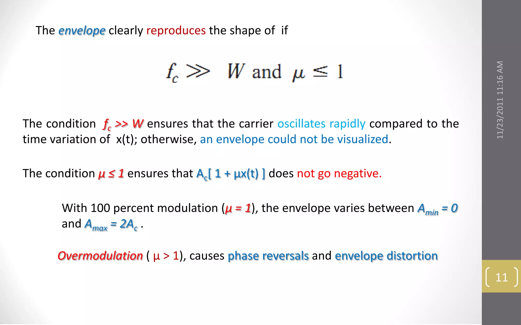 The envelope clearly reproduces the shape of if




                                                                                    11/23/2011 11:16 AM
The condition fc >> W ensures that the carrier oscillates rapidly compared to the
time variation of x(t); otherwise, an envelope could not be visualized.

The condition μ ≤ 1 ensures that Ac[ 1 + μx(t) ] does not go negative.

       With 100 percent modulation (μ = 1), the envelope varies between Amin = 0
       and Amax = 2Ac .

      Overmodulation ( μ > 1), causes phase reversals and envelope distortion
                                                                                     11
 