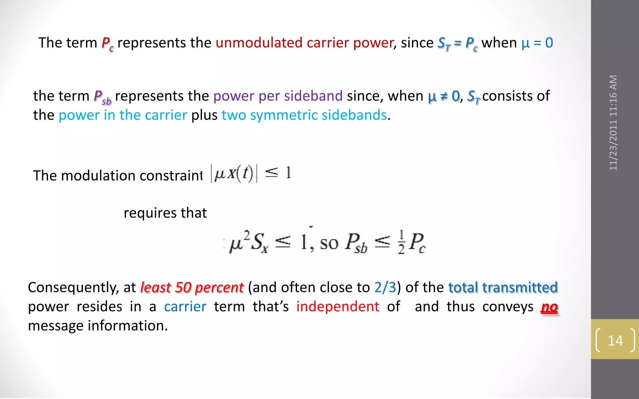 The term Pc represents the unmodulated carrier power, since ST = Pc when μ = 0




                                                                                      11/23/2011 11:16 AM
the term Psb represents the power per sideband since, when μ ≠ 0, ST consists of
the power in the carrier plus two symmetric sidebands.


The modulation constraint

               requires that



Consequently, at least 50 percent (and often close to 2/3) of the total transmitted
power resides in a carrier term that’s independent of and thus conveys no
message information.
                                                                                       14
 