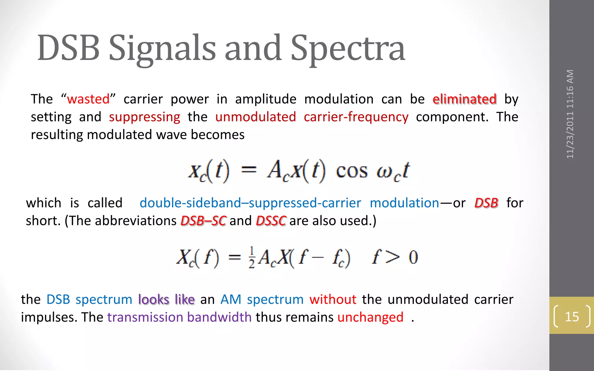 DSB Signals and Spectra




                                                                             11/23/2011 11:16 AM
 The “wasted” carrier power in amplitude modulation can be eliminated by
 setting and suppressing the unmodulated carrier-frequency component. The
 resulting modulated wave becomes



which is called double-sideband–suppressed-carrier modulation—or DSB for
short. (The abbreviations DSB–SC and DSSC are also used.)




the DSB spectrum looks like an AM spectrum without the unmodulated carrier
impulses. The transmission bandwidth thus remains unchanged .                 15
 