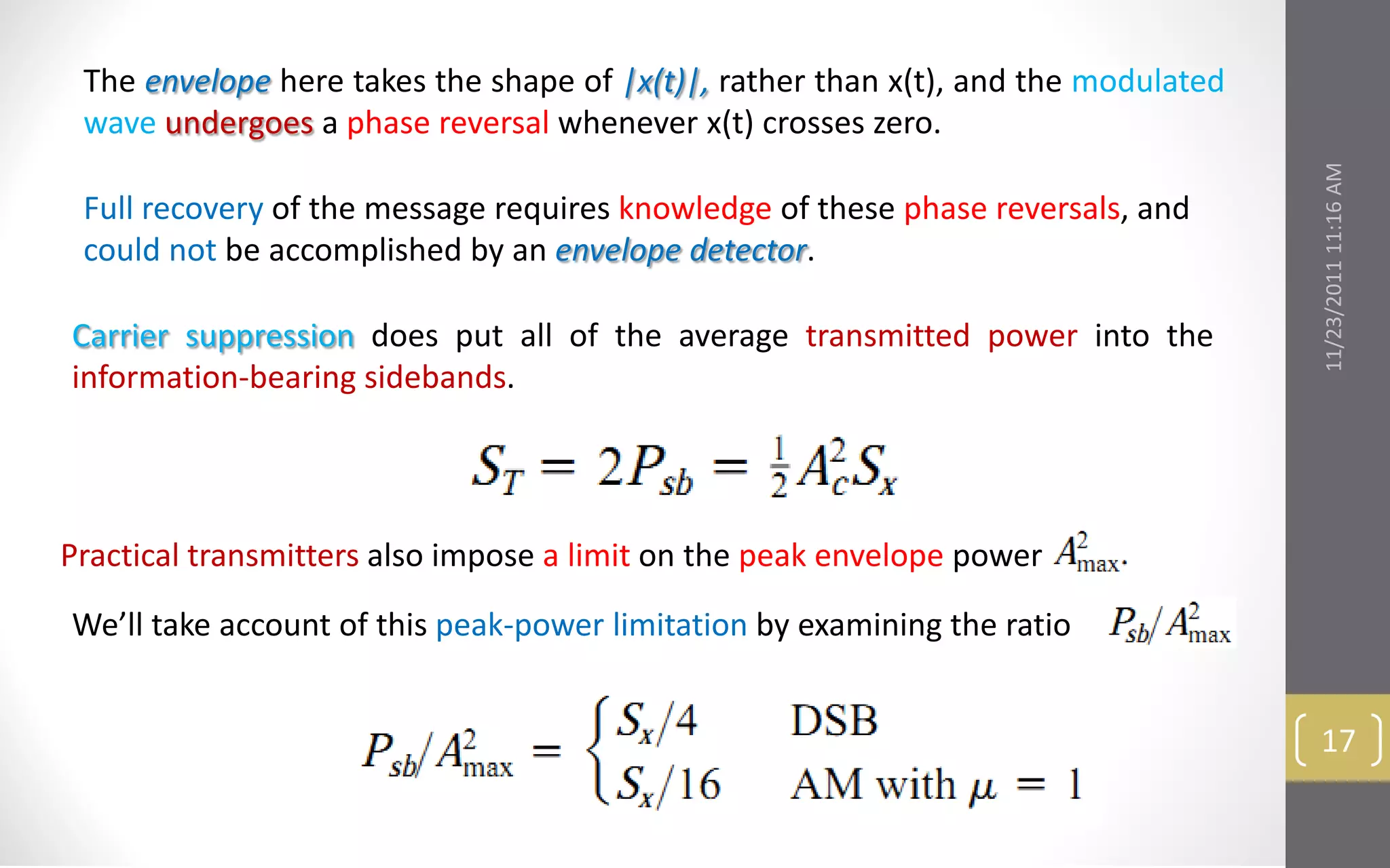 The envelope here takes the shape of |x(t)|, rather than x(t), and the modulated
 wave undergoes a phase reversal whenever x(t) crosses zero.




                                                                                    11/23/2011 11:16 AM
 Full recovery of the message requires knowledge of these phase reversals, and
 could not be accomplished by an envelope detector.

Carrier suppression does put all of the average transmitted power into the
information-bearing sidebands.




Practical transmitters also impose a limit on the peak envelope power

We’ll take account of this peak-power limitation by examining the ratio


                                                                                     17
 