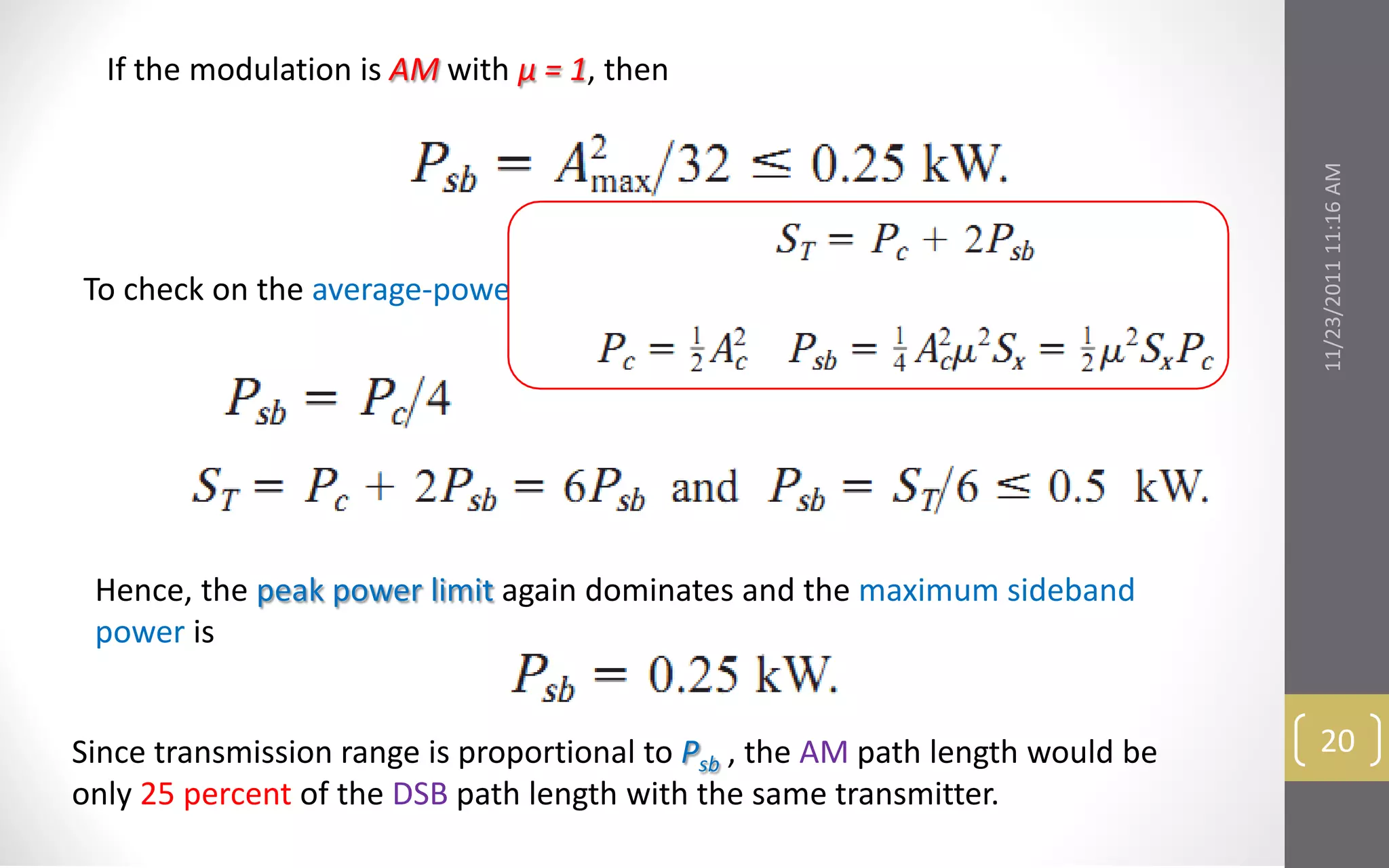 If the modulation is AM with μ = 1, then




                                                                                11/23/2011 11:16 AM
To check on the average-power limitation,




 Hence, the peak power limit again dominates and the maximum sideband
 power is


Since transmission range is proportional to Psb , the AM path length would be    20
only 25 percent of the DSB path length with the same transmitter.
 