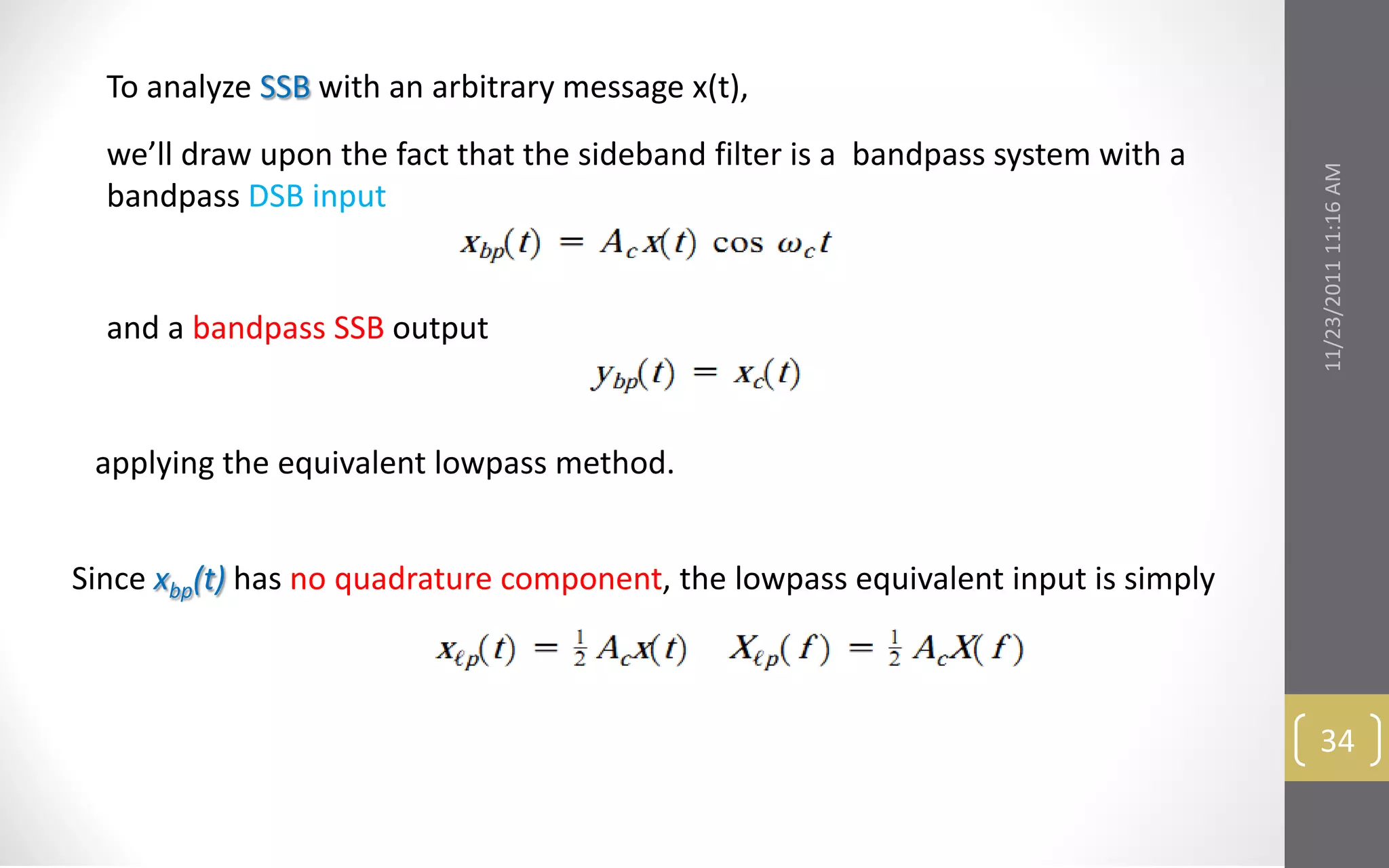 To analyze SSB with an arbitrary message x(t),
  we’ll draw upon the fact that the sideband filter is a bandpass system with a




                                                                                   11/23/2011 11:16 AM
  bandpass DSB input


  and a bandpass SSB output


 applying the equivalent lowpass method.


Since xbp(t) has no quadrature component, the lowpass equivalent input is simply



                                                                                    34
 