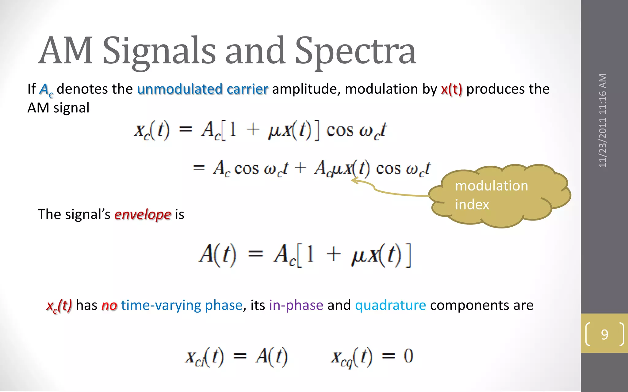 AM Signals and Spectra




                                                                                   11/23/2011 11:16 AM
If Ac denotes the unmodulated carrier amplitude, modulation by x(t) produces the
AM signal



                                                                 modulation
                                                                 index
 The signal’s envelope is




  xc(t) has no time-varying phase, its in-phase and quadrature components are
                                                                                          9
 