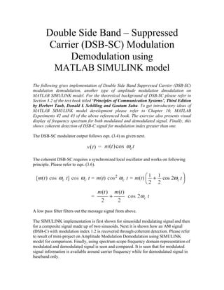 Double Side Band – Suppressed
Carrier (DSB-SC) Modulation
Demodulation using
MATLAB SIMULINK model
The following gives implementation of Double Side Band Suppressed Carrier (DSB-SC)
modulation demodulation, another type of amplitude modulation dmodulation on
MATLAB SIMULINK model. For the theoretical background of DSB-SC please refer to
Section 3.2 of the text book titled ‘Principles of Communication Systems’, Third Edition
by Herbert Taub, Donald L Schilling and Goutam Saha. To get introductory ideas of
MATLAB SIMULINK model development please refer to Chapter 10, MATLAB
Experiments 42 and 43 of the above referenced book. The exercise also presents visual
display of frequency spectrum for both modulated and demodulated signal. Finally, this
shows coherent detection of DSB-C signal for modulation index greater than one.
The DSB-SC modulator output follows eqn. (3.4) as given next.
The coherent DSB-SC requires a synchronized local oscillator and works on following
principle. Please refer to eqn. (3.6).
A low pass filter filters out the message signal from above.
The SIMULINK implementation is first shown for sinusoidal modulating signal and then
for a composite signal made up of two sinusoids. Next it is shown how an AM signal
(DSB-C) with modulation index 1.2 is recovered through coherent detection. Please refer
to result of mini-project on Amplitude Modulation Demodulation using SIMULINK
model for comparison. Finally, using spectrum scope frequency domain representation of
modulated and demodulated signal is seen and compared. It is seen that for modulated
signal information is available around carrier frequency while for demodulated signal in
baseband only.
 