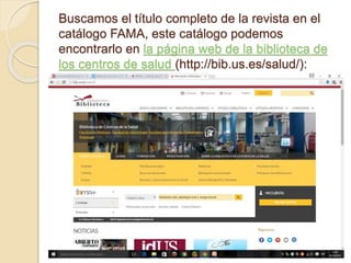 Buscamos el título completo de la revista en el
catálogo FAMA, este catálogo podemos
encontrarlo en la página web de la biblioteca de
los centros de salud (http://bib.us.es/salud/):
 