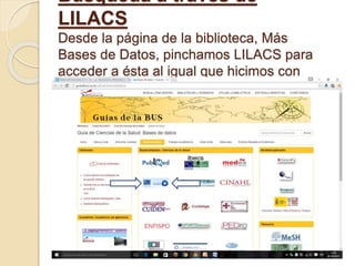 Búsqueda a través de
LILACS
Desde la página de la biblioteca, Más
Bases de Datos, pinchamos LILACS para
acceder a ésta al igual que hicimos con
Dialnet:
 