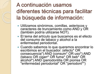 A continuación usamos
diferentes técnicas para facilitar
la búsqueda de información:
 Utilizamos sinónimos, comillas, asteriscos y
caracteres de truncamiento como AND y OR
(también podría utilizarse NOT).
 El tema del artículo que buscamos es el efecto
del consumo de tabaco y alcohol a la
enfermedad periodontal.
 Cuando sabemos lo que queremos encontrar lo
escribimos en el buscador: (efecto* OR
consecuencia*) AND (consum* OR uso*) AND
(tabaco OR cigarr* OR fuma* OR beb* OR
alcohol*) AND (periodontitis OR piorrea OR
"enfermedad periodontal" OR "periodont*")
 