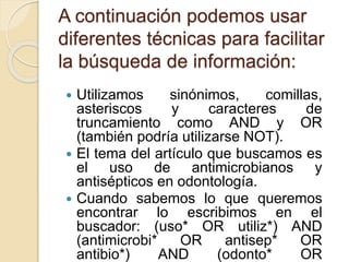 A continuación podemos usar
diferentes técnicas para facilitar
la búsqueda de información:
 Utilizamos sinónimos, comillas,
asteriscos y caracteres de
truncamiento como AND y OR
(también podría utilizarse NOT).
 El tema del artículo que buscamos es
el uso de antimicrobianos y
antisépticos en odontología.
 Cuando sabemos lo que queremos
encontrar lo escribimos en el
buscador: (uso* OR utiliz*) AND
(antimicrobi* OR antisep* OR
antibio*) AND (odonto* OR
 