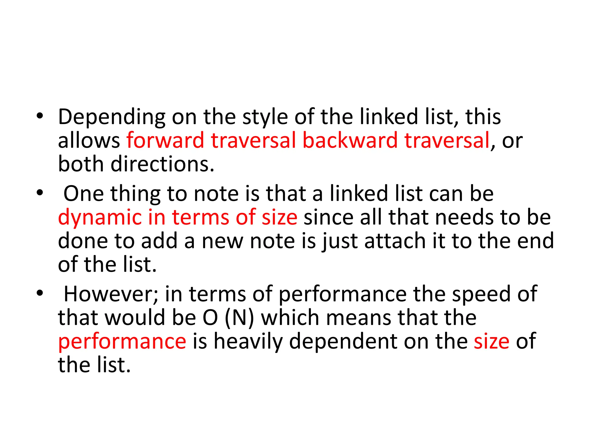 • Depending on the style of the linked list, this
allows forward traversal backward traversal, or
both directions.
• One thing to note is that a linked list can be
dynamic in terms of size since all that needs to be
done to add a new note is just attach it to the end
of the list.
• However; in terms of performance the speed of
that would be O (N) which means that the
performance is heavily dependent on the size of
the list.
 