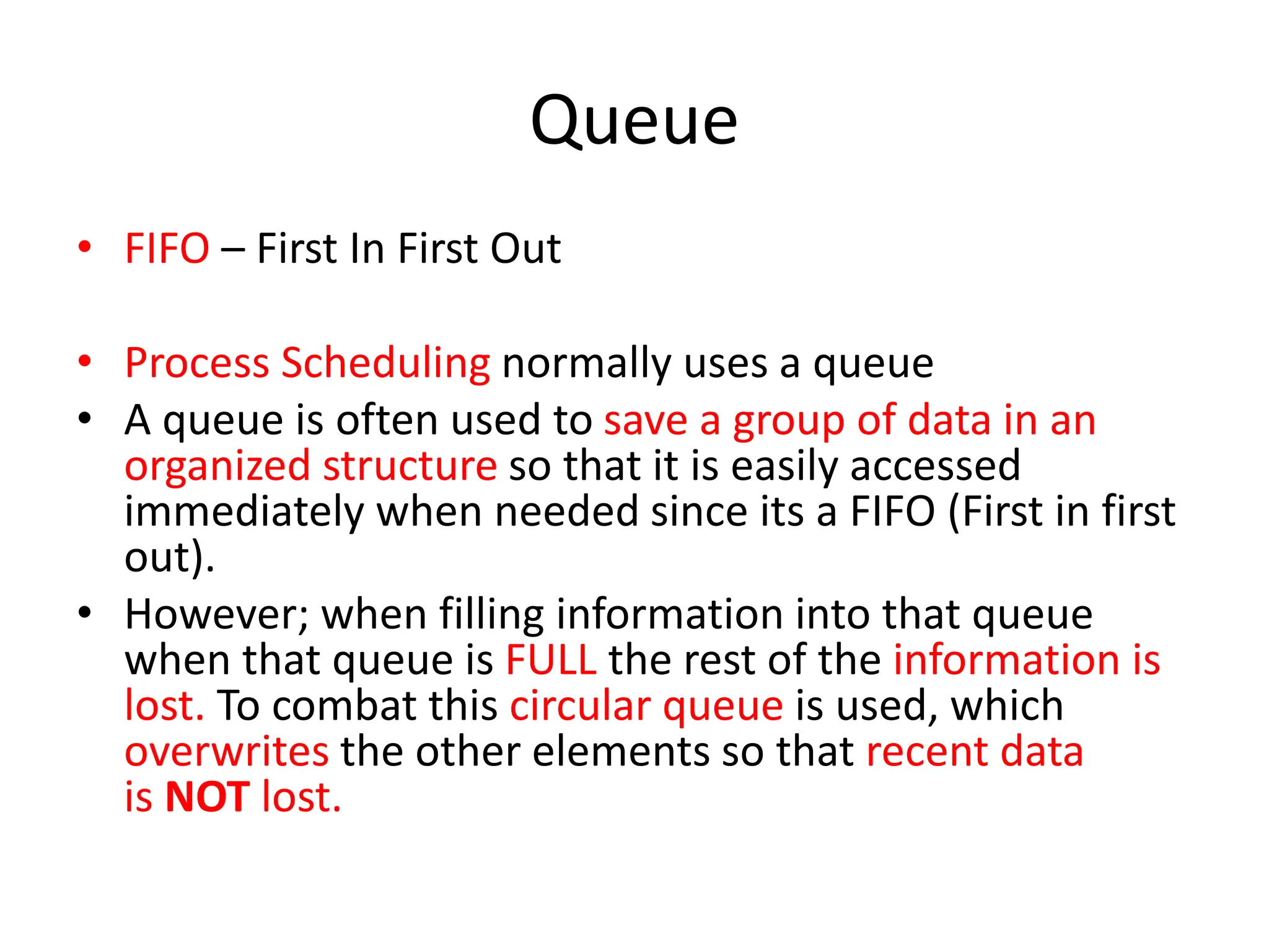 Queue
• FIFO – First In First Out
• Process Scheduling normally uses a queue
• A queue is often used to save a group of data in an
organized structure so that it is easily accessed
immediately when needed since its a FIFO (First in first
out).
• However; when filling information into that queue
when that queue is FULL the rest of the information is
lost. To combat this circular queue is used, which
overwrites the other elements so that recent data
is NOT lost.
 