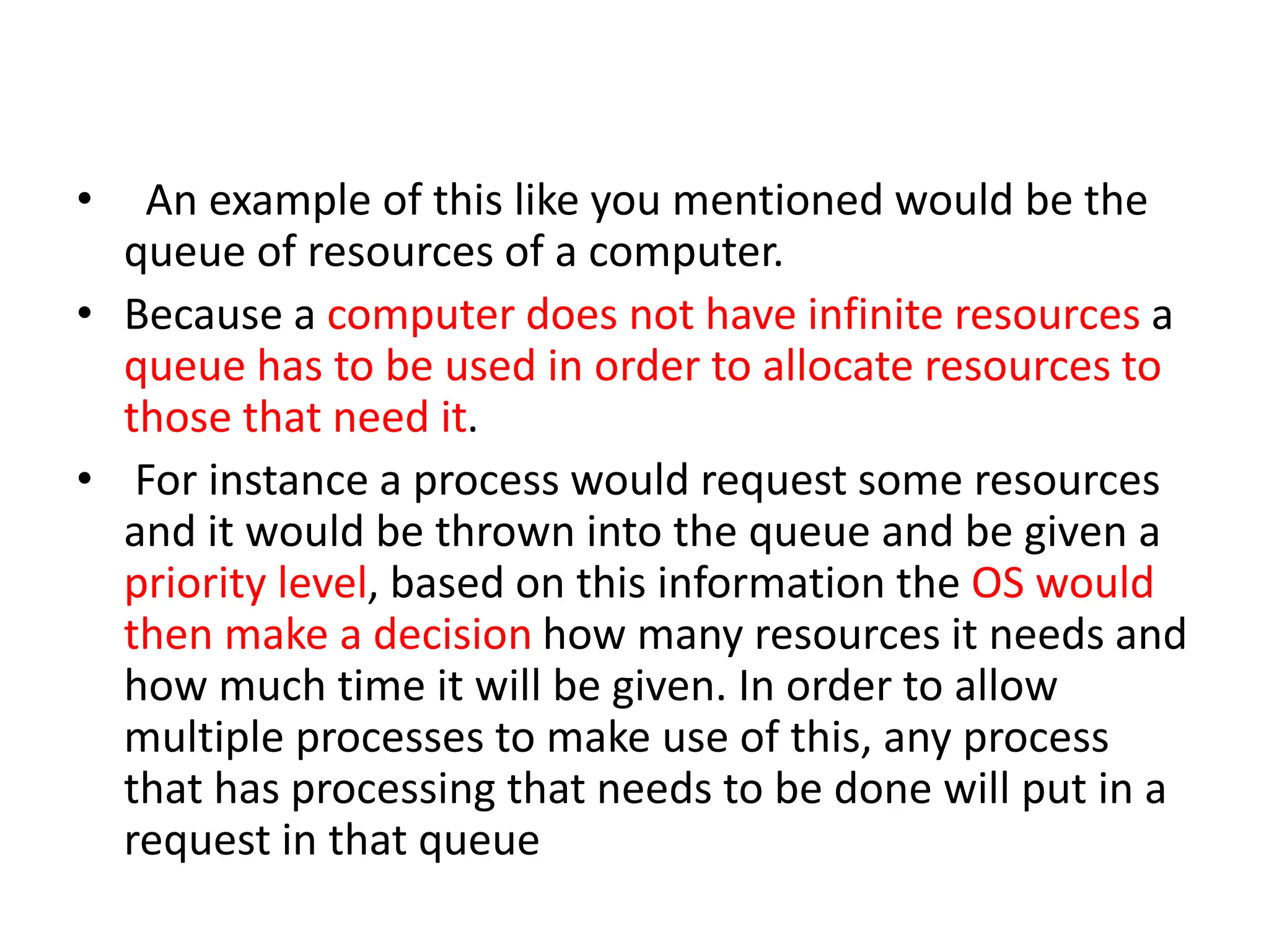 • An example of this like you mentioned would be the
queue of resources of a computer.
• Because a computer does not have infinite resources a
queue has to be used in order to allocate resources to
those that need it.
• For instance a process would request some resources
and it would be thrown into the queue and be given a
priority level, based on this information the OS would
then make a decision how many resources it needs and
how much time it will be given. In order to allow
multiple processes to make use of this, any process
that has processing that needs to be done will put in a
request in that queue
 