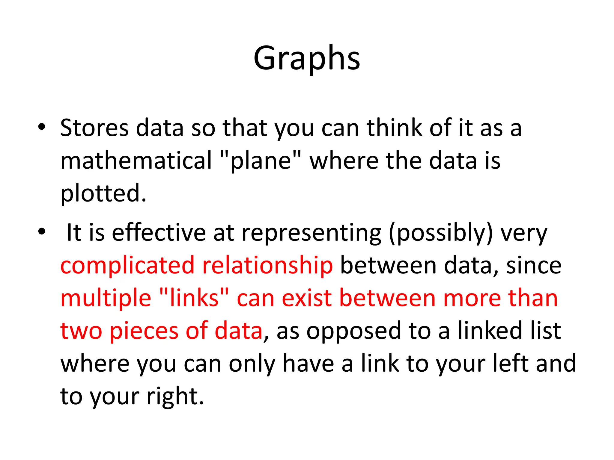 Graphs
• Stores data so that you can think of it as a
mathematical "plane" where the data is
plotted.
• It is effective at representing (possibly) very
complicated relationship between data, since
multiple "links" can exist between more than
two pieces of data, as opposed to a linked list
where you can only have a link to your left and
to your right.
 