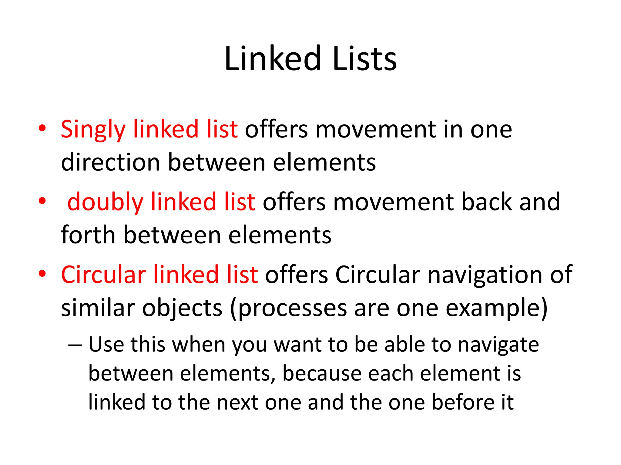 Linked Lists
• Singly linked list offers movement in one
direction between elements
• doubly linked list offers movement back and
forth between elements
• Circular linked list offers Circular navigation of
similar objects (processes are one example)
– Use this when you want to be able to navigate
between elements, because each element is
linked to the next one and the one before it
 