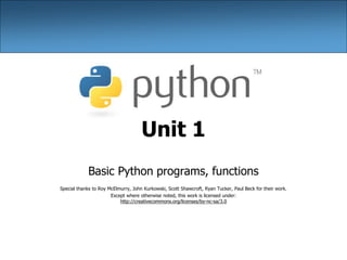 Unit 1
Basic Python programs, functions
Special thanks to Roy McElmurry, John Kurkowski, Scott Shawcroft, Ryan Tucker, Paul Beck for their work.
Except where otherwise noted, this work is licensed under:
http://creativecommons.org/licenses/by-nc-sa/3.0
 