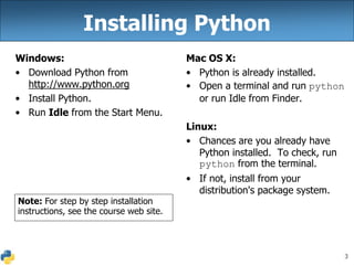 3
Installing Python
Windows:
• Download Python from
http://www.python.org
• Install Python.
• Run Idle from the Start Menu.
Mac OS X:
• Python is already installed.
• Open a terminal and run python
or run Idle from Finder.
Linux:
• Chances are you already have
Python installed. To check, run
python from the terminal.
• If not, install from your
distribution's package system.
Note: For step by step installation
instructions, see the course web site.
 