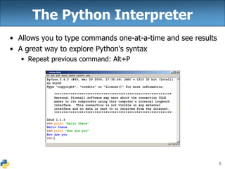5
The Python Interpreter
• Allows you to type commands one-at-a-time and see results
• A great way to explore Python's syntax
 Repeat previous command: Alt+P
 