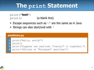 7
The print Statement
print("text")
print() (a blank line)
 Escape sequences such as " are the same as in Java
 Strings can also start/end with '
swallows.py
1
2
3
4
print("Hello, world!")
print()
print("Suppose two swallows "carry" it together.")
print('African or "European" swallows?')
 
