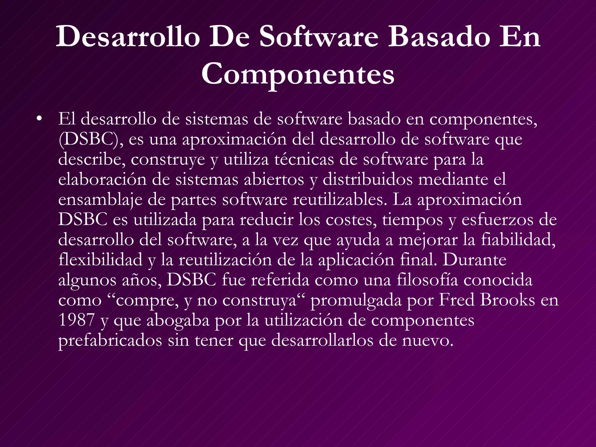 Desarrollo De Software Basado En Componentes El  desarrollo de sistemas de software basado en componentes, (DSBC), es una aproximación del desarrollo de software que describe, construye y utiliza técnicas de software para la elaboración de sistemas abiertos y distribuidos mediante el ensamblaje de partes software reutilizables. La aproximación DSBC es utilizada para reducir los costes, tiempos y esfuerzos de desarrollo del software, a la vez que ayuda a mejorar la fiabilidad, flexibilidad y la reutilización de la aplicación final. Durante algunos años, DSBC fue referida como una filosofía conocida como “compre, y no construya“ promulgada por Fred Brooks en 1987 y que abogaba por la utilización de componentes prefabricados sin tener que desarrollarlos de nuevo. 