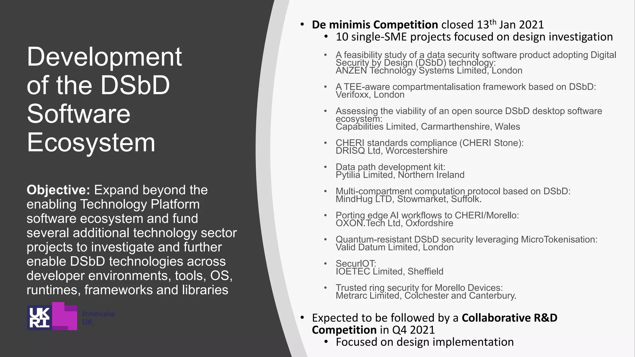Development
of the DSbD
Software
Ecosystem
Objective: Expand beyond the
enabling Technology Platform
software ecosystem and fund
several additional technology sector
projects to investigate and further
enable DSbD technologies across
developer environments, tools, OS,
runtimes, frameworks and libraries
• De minimis Competition closed 13th Jan 2021
• 10 single-SME projects focused on design investigation
• A feasibility study of a data security software product adopting Digital
Security by Design (DSbD) technology:
ANZEN Technology Systems Limited, London
• A TEE-aware compartmentalisation framework based on DSbD:
Verifoxx, London
• Assessing the viability of an open source DSbD desktop software
ecosystem:
Capabilities Limited, Carmarthenshire, Wales
• CHERI standards compliance (CHERI Stone):
DRISQ Ltd, Worcestershire
• Data path development kit:
Pytilia Limited, Northern Ireland
• Multi-compartment computation protocol based on DSbD:
MindHug LTD, Stowmarket, Suffolk.
• Porting edge AI workflows to CHERI/Morello:
OXON.Tech Ltd, Oxfordshire
• Quantum-resistant DSbD security leveraging MicroTokenisation:
Valid Datum Limited, London
• SecurlOT:
IOETEC Limited, Sheffield
• Trusted ring security for Morello Devices:
Metrarc Limited, Colchester and Canterbury.
• Expected to be followed by a Collaborative R&D
Competition in Q4 2021
• Focused on design implementation
 
