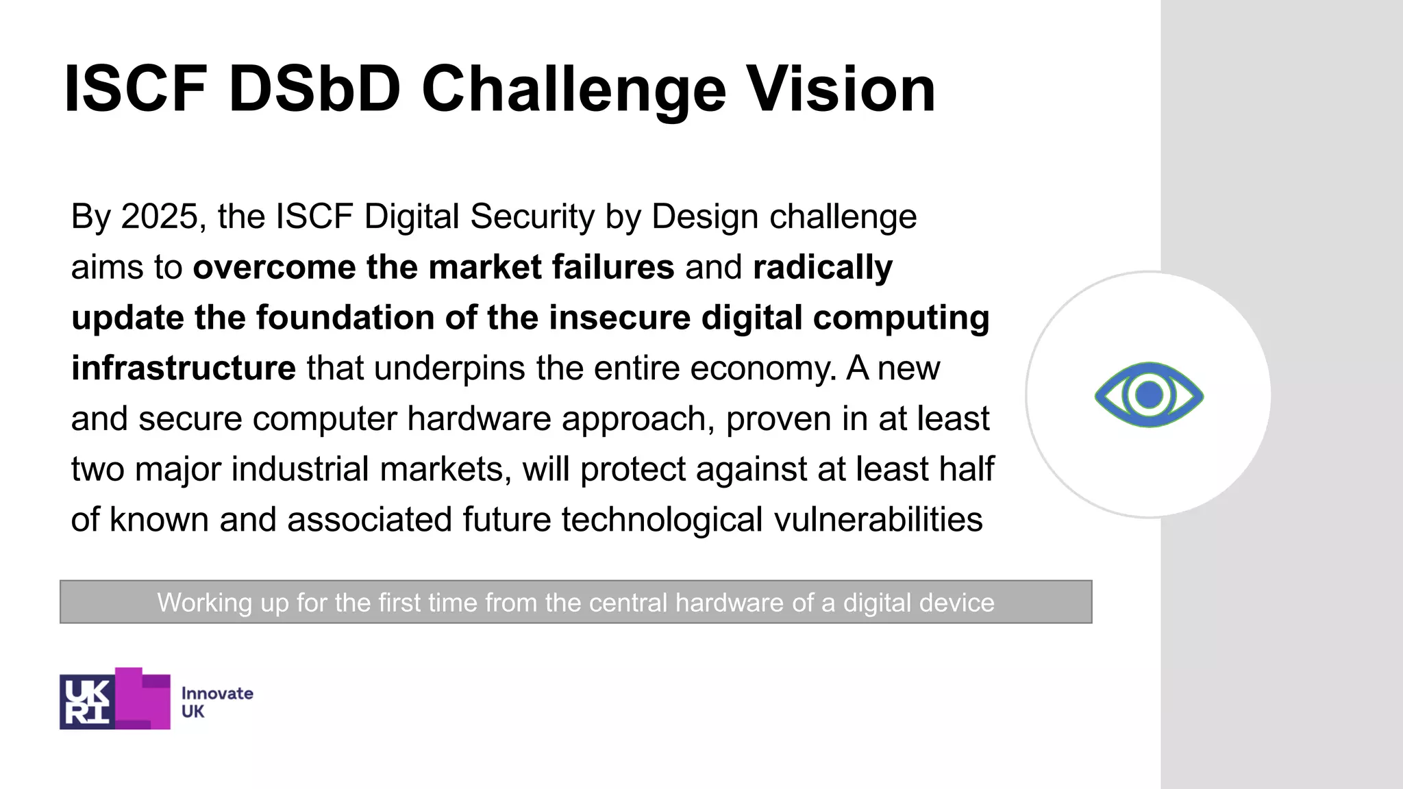 ISCF DSbD Challenge Vision
By 2025, the ISCF Digital Security by Design challenge
aims to overcome the market failures and radically
update the foundation of the insecure digital computing
infrastructure that underpins the entire economy. A new
and secure computer hardware approach, proven in at least
two major industrial markets, will protect against at least half
of known and associated future technological vulnerabilities
Working up for the first time from the central hardware of a digital device
 