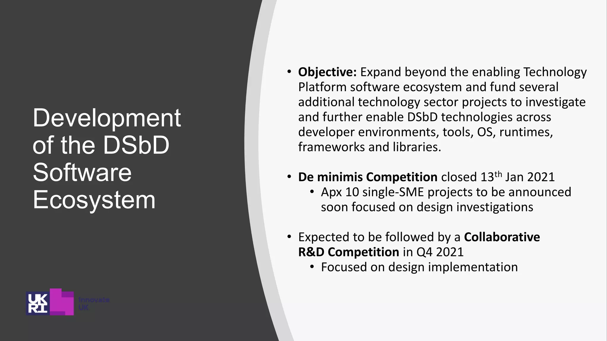 Development
of the DSbD
Software
Ecosystem
• Objective: Expand beyond the enabling Technology
Platform software ecosystem and fund several
additional technology sector projects to investigate
and further enable DSbD technologies across
developer environments, tools, OS, runtimes,
frameworks and libraries.
• De minimis Competition closed 13th Jan 2021
• Apx 10 single-SME projects to be announced
soon focused on design investigations
• Expected to be followed by a Collaborative
R&D Competition in Q4 2021
• Focused on design implementation
 
