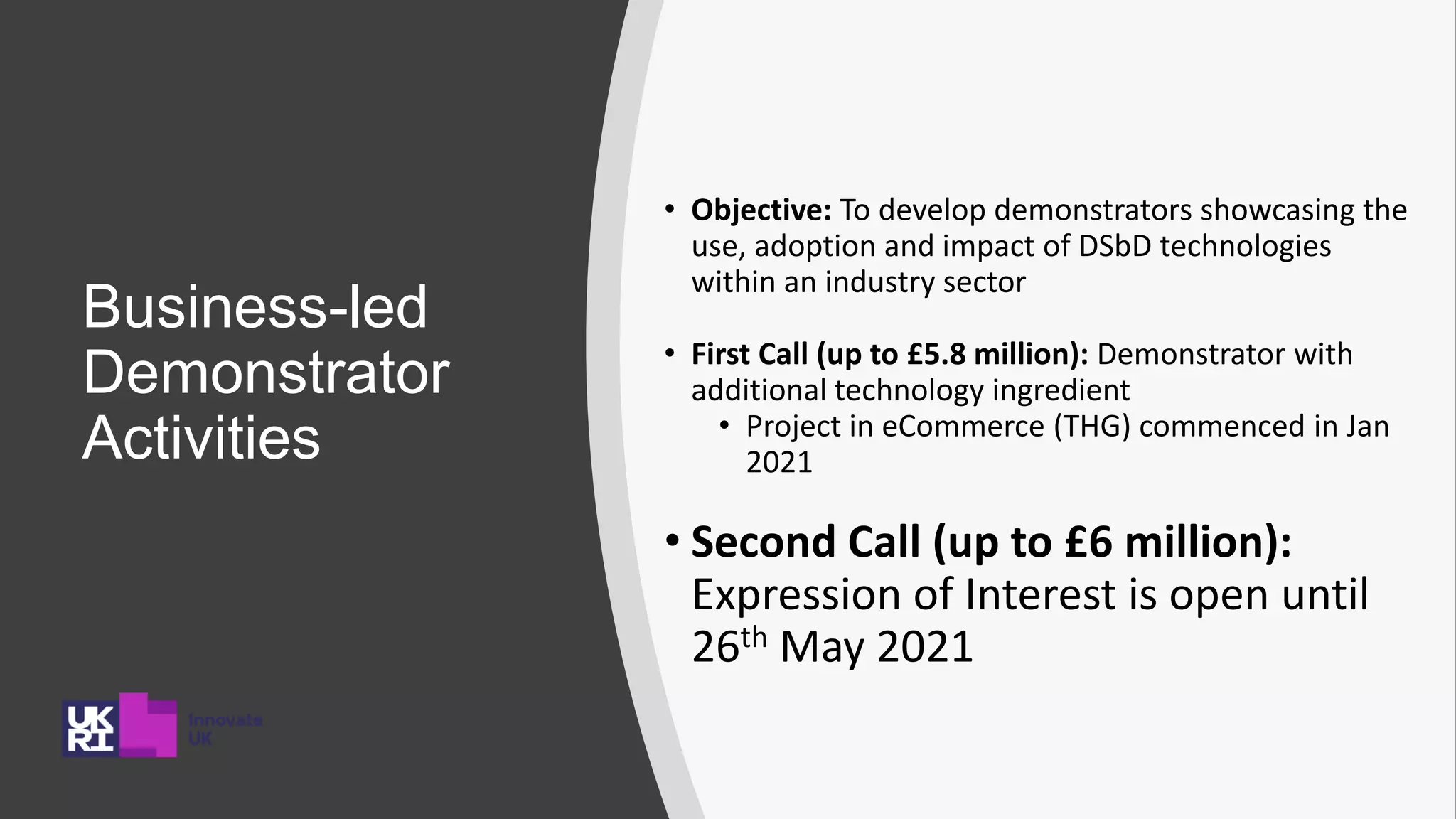 Business-led
Demonstrator
Activities
• Objective: To develop demonstrators showcasing the
use, adoption and impact of DSbD technologies
within an industry sector
• First Call (up to £5.8 million): Demonstrator with
additional technology ingredient
• Project in eCommerce (THG) commenced in Jan
2021
• Second Call (up to £6 million):
Expression of Interest is open until
26th May 2021
 