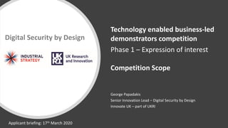 George Papadakis
Senior Innovation Lead – Digital Security by Design
Innovate UK – part of UKRI
Digital Security by Design
Technology enabled business-led
demonstrators competition
Phase 1 – Expression of interest
Competition Scope
Applicant briefing: 17th March 2020
 